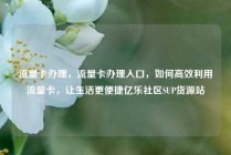 流量卡办理，流量卡办理入口，如何高效利用流量卡，让生活更便捷亿乐社区SUP货源站