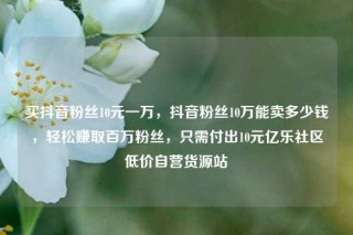 买抖音粉丝10元一万，抖音粉丝10万能卖多少钱，轻松赚取百万粉丝，只需付出10元亿乐社区低价自营货源站
