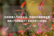 抖音直播人气自助平台，如何在抖音直播中实现高人气自助提升？亿乐社区SUP货源站