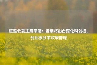 证监会副主席李明：近期将出台深化科创板、创业板改革政策措施