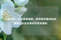 抖音涨粉，抖音营销策略，如何高效增加粉丝数量亿乐社区低价自营货源站