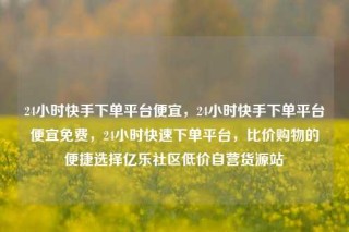 24小时快手下单平台便宜，24小时快手下单平台便宜免费，24小时快速下单平台，比价购物的便捷选择亿乐社区低价自营货源站