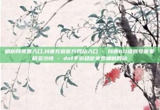 刷粉网免费入口,抖音充值官方网站入口 - 抖音60级账号需要刷多少钱 - dnf手游稳定免费辅助网站
