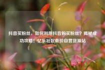 抖音买粉丝，如何利用抖音购买粉丝？揭秘成功攻略！亿乐社区低价自营货源站