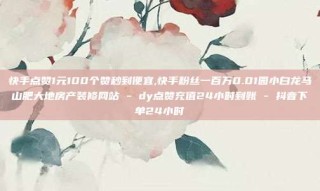 快手点赞1元100个赞秒到便宜,快手粉丝一百万0.01园小白龙马山肥大地房产装修网站 - dy点赞充值24小时到账 - 抖音下单24小时