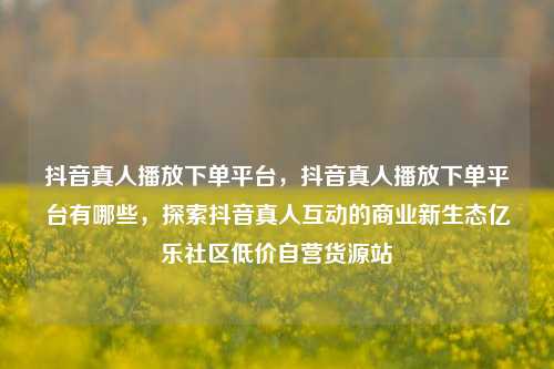 抖音真人播放下单平台，抖音真人播放下单平台有哪些，探索抖音真人互动的商业新生态亿乐社区低价自营货源站  第1张
