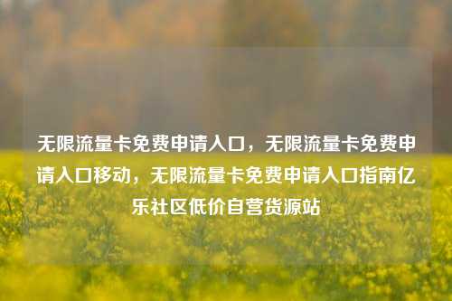 无限流量卡免费申请入口，无限流量卡免费申请入口移动，无限流量卡免费申请入口指南亿乐社区低价自营货源站  第1张