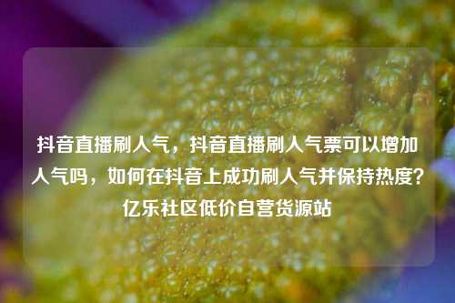 抖音直播刷人气，抖音直播刷人气票可以增加人气吗，如何在抖音上成功刷人气并保持热度？亿乐社区低价自营货源站  第1张