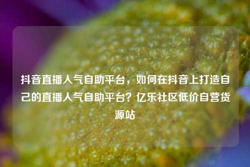 抖音直播人气自助平台	，如何在抖音上打造自己的直播人气自助平台？亿乐社区低价自营货源站  第1张