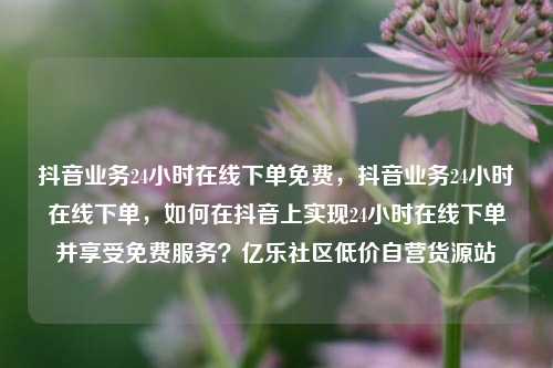 抖音业务24小时在线下单免费，抖音业务24小时在线下单	，如何在抖音上实现24小时在线下单并享受免费服务？亿乐社区低价自营货源站  第1张