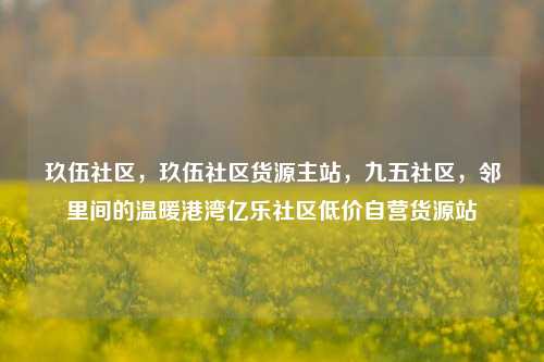 玖伍社区	，玖伍社区货源主站，九五社区，邻里间的温暖港湾亿乐社区低价自营货源站  第1张