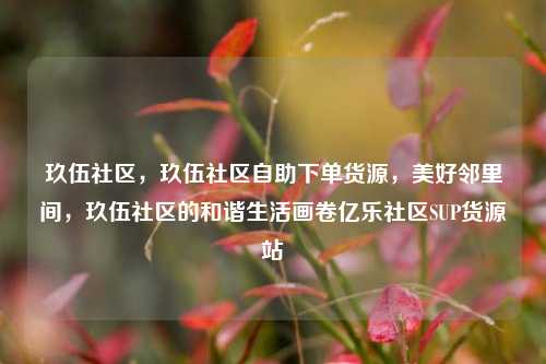 玖伍社区，玖伍社区自助下单货源，美好邻里间	，玖伍社区的和谐生活画卷亿乐社区SUP货源站  第1张
