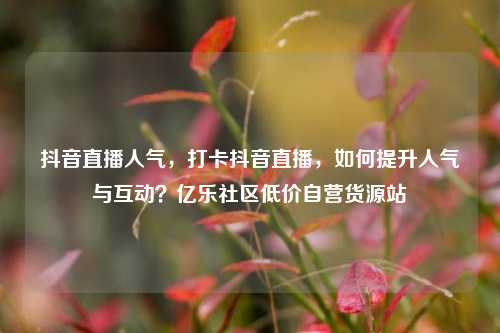 抖音直播人气	，打卡抖音直播，如何提升人气与互动？亿乐社区低价自营货源站  第1张