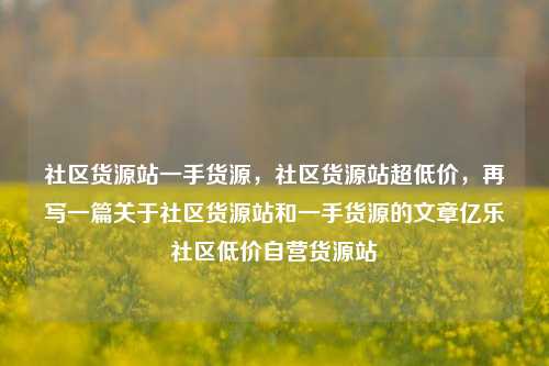 社区货源站一手货源，社区货源站超低价，再写一篇关于社区货源站和一手货源的文章亿乐社区低价自营货源站  第1张