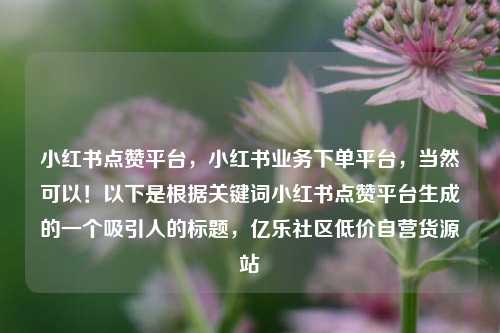 小红书点赞平台	，小红书业务下单平台，当然可以！以下是根据关键词小红书点赞平台生成的一个吸引人的标题，亿乐社区低价自营货源站  第1张