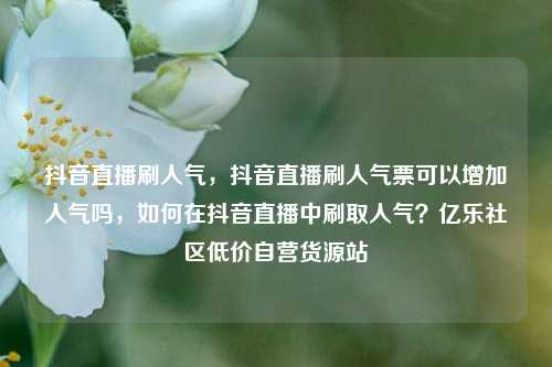 抖音直播刷人气	，抖音直播刷人气票可以增加人气吗，如何在抖音直播中刷取人气？亿乐社区低价自营货源站  第1张