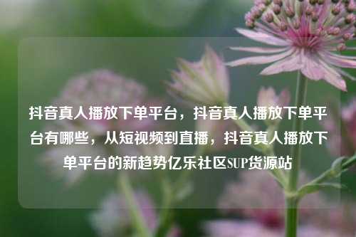 抖音真人播放下单平台，抖音真人播放下单平台有哪些，从短视频到直播	，抖音真人播放下单平台的新趋势亿乐社区SUP货源站  第1张