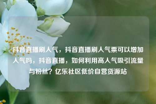 抖音直播刷人气，抖音直播刷人气票可以增加人气吗，抖音直播	，如何利用高人气吸引流量与粉丝？亿乐社区低价自营货源站  第1张