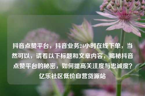 抖音点赞平台，抖音业务24小时在线下单，当然可以	，请看以下标题和文章内容，揭秘抖音点赞平台的秘密，如何提高关注度与忠诚度？亿乐社区低价自营货源站  第1张