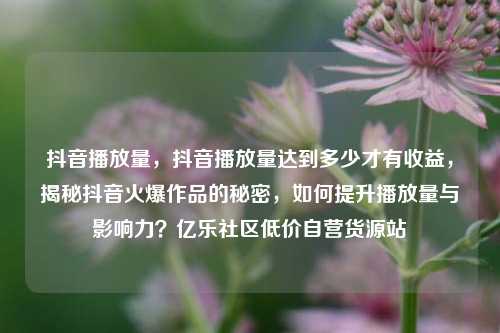抖音播放量	，抖音播放量达到多少才有收益，揭秘抖音火爆作品的秘密，如何提升播放量与影响力？亿乐社区低价自营货源站  第1张