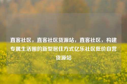 直客社区，直客社区货源站，直客社区	，构建专属生活圈的新型居住方式亿乐社区低价自营货源站  第1张