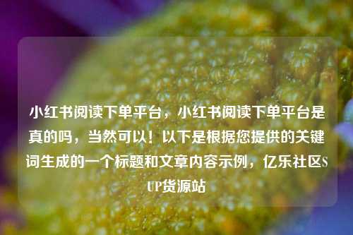 小红书阅读下单平台	，小红书阅读下单平台是真的吗，当然可以！以下是根据您提供的关键词生成的一个标题和文章内容示例，亿乐社区SUP货源站  第1张