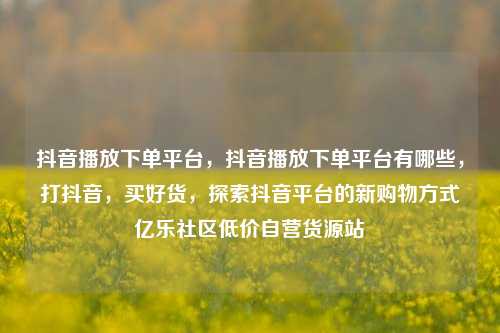 抖音播放下单平台	，抖音播放下单平台有哪些，打抖音，买好货	，探索抖音平台的新购物方式亿乐社区低价自营货源站  第1张