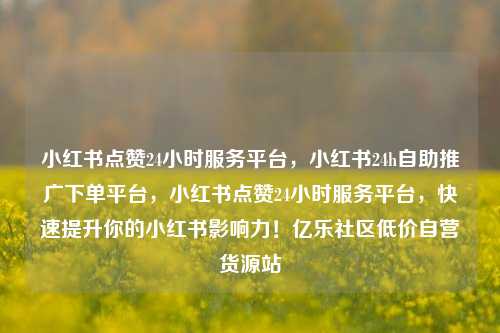 小红书点赞24小时服务平台，小红书24h自助推广下单平台	，小红书点赞24小时服务平台，快速提升你的小红书影响力！亿乐社区低价自营货源站  第1张