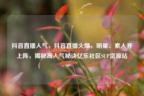 抖音直播人气，抖音直播火爆	，明星	、素人齐上阵，揭秘高人气秘诀亿乐社区SUP货源站  第1张