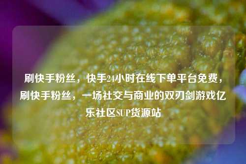 刷快手粉丝	，快手24小时在线下单平台免费，刷快手粉丝，一场社交与商业的双刃剑游戏亿乐社区SUP货源站  第1张