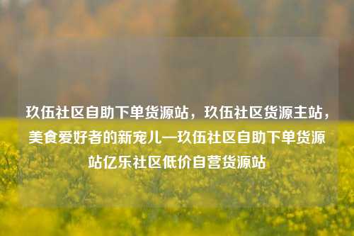 玖伍社区自助下单货源站	，玖伍社区货源主站，美食爱好者的新宠儿—玖伍社区自助下单货源站亿乐社区低价自营货源站  第1张