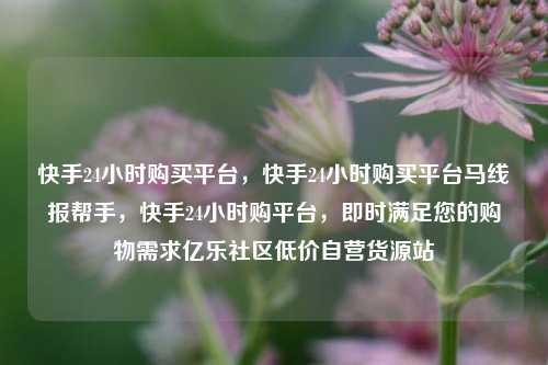 快手24小时购买平台	，快手24小时购买平台马线报帮手，快手24小时购平台，即时满足您的购物需求亿乐社区低价自营货源站  第1张