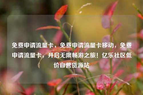 免费申请流量卡	，免费申请流量卡移动，免费申请流量卡，开启无限畅游之旅！亿乐社区低价自营货源站  第1张