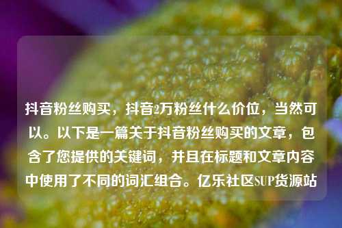 抖音粉丝购买，抖音2万粉丝什么价位	，当然可以。以下是一篇关于抖音粉丝购买的文章，包含了您提供的关键词，并且在标题和文章内容中使用了不同的词汇组合	。亿乐社区SUP货源站  第1张