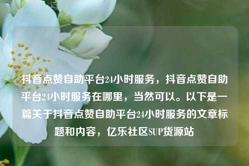 抖音点赞自助平台24小时服务	，抖音点赞自助平台24小时服务在哪里，当然可以。以下是一篇关于抖音点赞自助平台24小时服务的文章标题和内容，亿乐社区SUP货源站  第1张