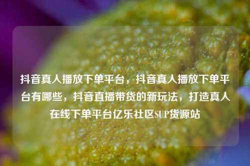 抖音真人播放下单平台，抖音真人播放下单平台有哪些，抖音直播带货的新玩法	，打造真人在线下单平台亿乐社区SUP货源站  第1张
