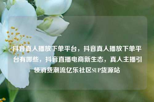 抖音真人播放下单平台，抖音真人播放下单平台有哪些	，抖音直播电商新生态，真人主播引领消费潮流亿乐社区SUP货源站  第1张