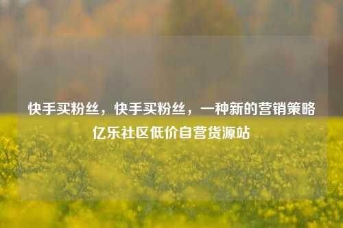 快手买粉丝	，快手买粉丝，一种新的营销策略亿乐社区低价自营货源站  第1张