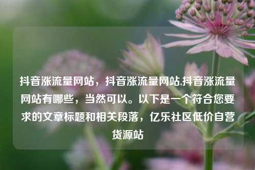抖音涨流量网站，抖音涨流量网站,抖音涨流量网站有哪些	，当然可以。以下是一个符合您要求的文章标题和相关段落，亿乐社区低价自营货源站  第1张