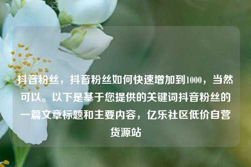 抖音粉丝	，抖音粉丝如何快速增加到1000，当然可以。以下是基于您提供的关键词抖音粉丝的一篇文章标题和主要内容，亿乐社区低价自营货源站  第1张