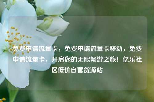 免费申请流量卡，免费申请流量卡移动，免费申请流量卡	，开启您的无限畅游之旅！亿乐社区低价自营货源站  第1张