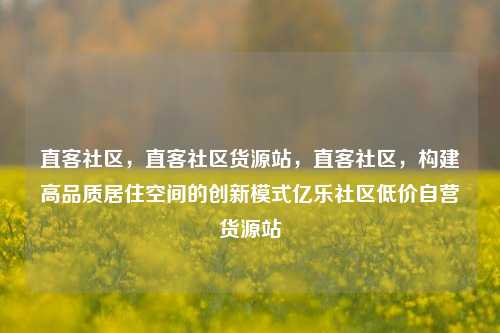 直客社区，直客社区货源站，直客社区	，构建高品质居住空间的创新模式亿乐社区低价自营货源站  第1张