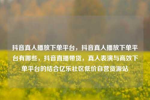抖音真人播放下单平台，抖音真人播放下单平台有哪些	，抖音直播带货，真人表演与高效下单平台的结合亿乐社区低价自营货源站  第1张