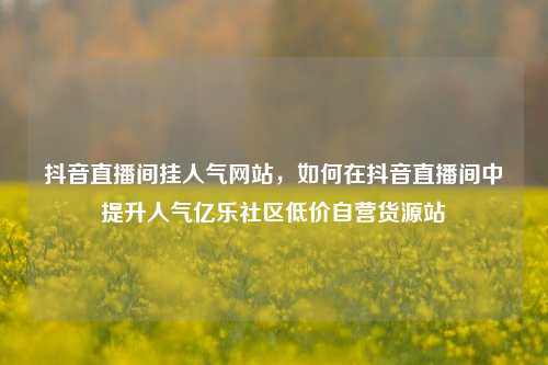 抖音直播间挂人气网站	，如何在抖音直播间中提升人气亿乐社区低价自营货源站  第1张