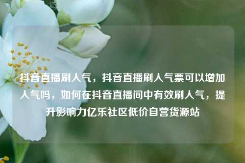 抖音直播刷人气，抖音直播刷人气票可以增加人气吗，如何在抖音直播间中有效刷人气	，提升影响力亿乐社区低价自营货源站  第1张