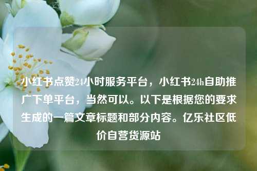 小红书点赞24小时服务平台，小红书24h自助推广下单平台，当然可以。以下是根据您的要求生成的一篇文章标题和部分内容。亿乐社区低价自营货源站  第1张