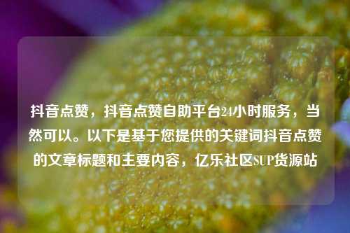 抖音点赞，抖音点赞自助平台24小时服务	，当然可以	。以下是基于您提供的关键词抖音点赞的文章标题和主要内容，亿乐社区SUP货源站  第1张