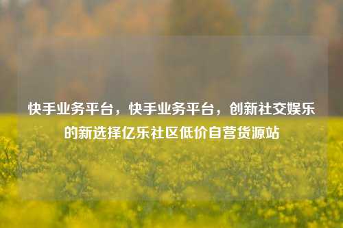 快手业务平台，快手业务平台	，创新社交娱乐的新选择亿乐社区低价自营货源站  第1张