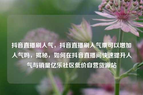 抖音直播刷人气，抖音直播刷人气票可以增加人气吗，揭秘	，如何在抖音直播间快速提升人气与销量亿乐社区低价自营货源站  第1张