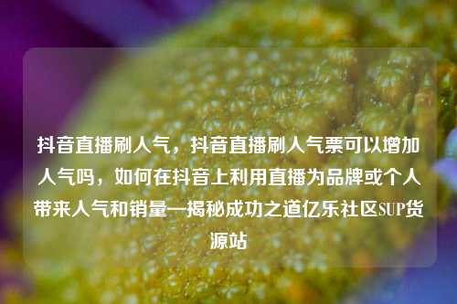 抖音直播刷人气	，抖音直播刷人气票可以增加人气吗，如何在抖音上利用直播为品牌或个人带来人气和销量—揭秘成功之道亿乐社区SUP货源站  第1张